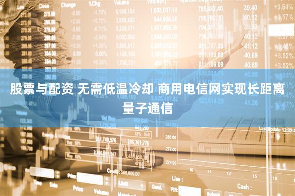 股票与配资 无需低温冷却 商用电信网实现长距离量子通信