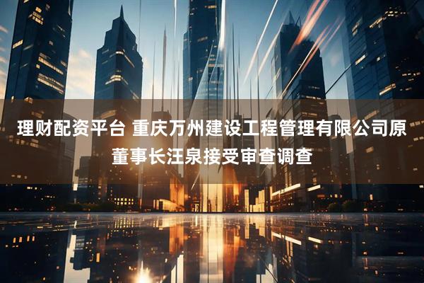理财配资平台 重庆万州建设工程管理有限公司原董事长汪泉接受审查调查
